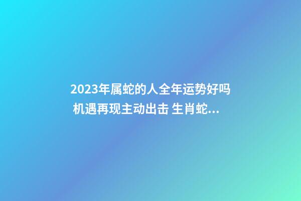 2023年属蛇的人全年运势好吗 机遇再现主动出击 生肖蛇2023年的运势